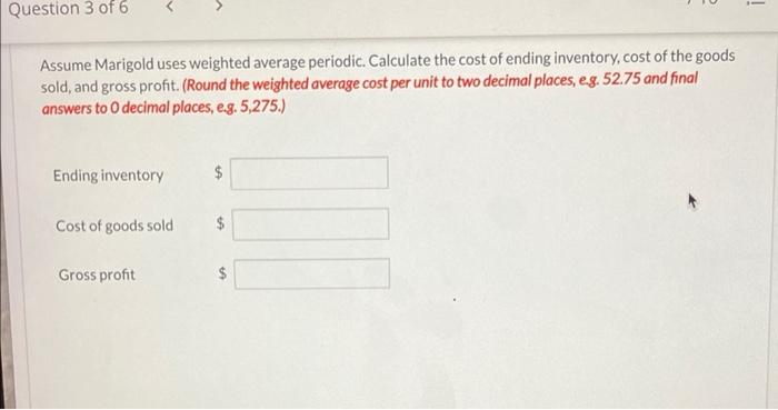 i Question 3 of 6 Assume Marigold uses weighted average periodic. Calculate the cost of ending inventory,cost of the goods so