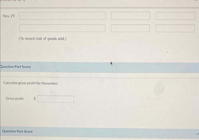 Nov. 29 (To record cost of goods sold.) Question Part Score Calculate gross profit for November Gross profit $Question Part