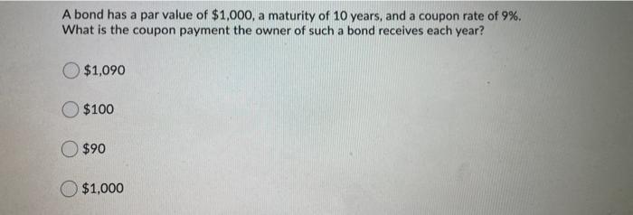 A bond has a par value of $1,000, a maturity of 10 years, and a coupon rate of 9%.What is the coupon payment the owner of su