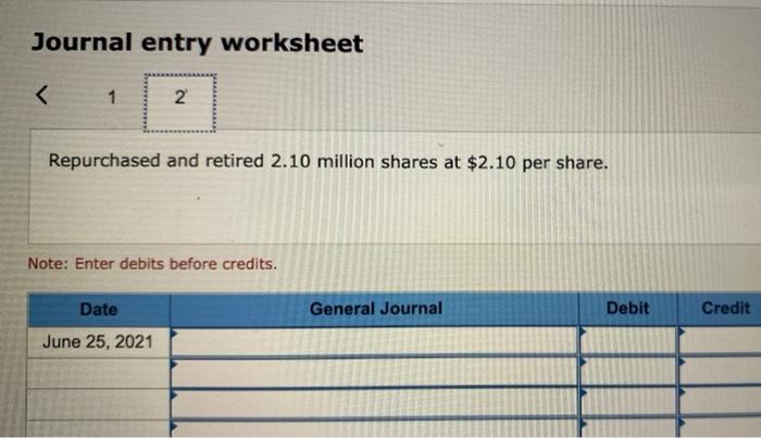 Journal entry worksheet< 12 2Repurchased and retired 2.10 million shares at $2.10 per share. Note: Enter debits before cre