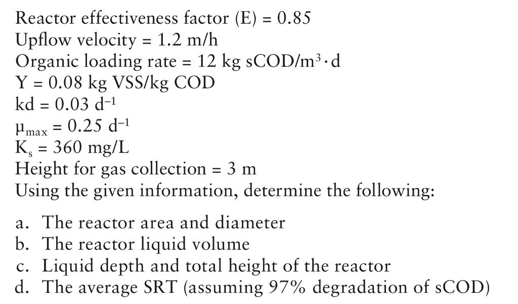 Reactor effectiveness factor (E) 0.85 Upflow velocity -1.2 m/h Organic loading rate 12 kg sCOD/m3 d Y 0.08 kg VSS/kg COD kd 0.03 d-1 ?max = 0.25 d-l K. = 360 mg/L Height for gas collection 3 Using the given information, determine the following: a. The reactor area and diameter The reactor liquid volume c. Liquid depth and total height of the reactor d. The average SRT (assuming 97% degradation of sCOD)