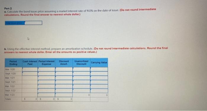 Part 2 a. Calculate the bond issue price assuming a market interest rate of 11.0% on the date of issue. (Do not round interme