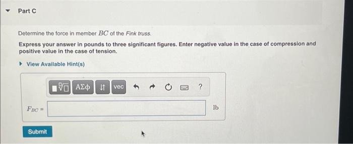 Part C Determine the force in member BC of the Fink truss. Express your answer in pounds to three significant