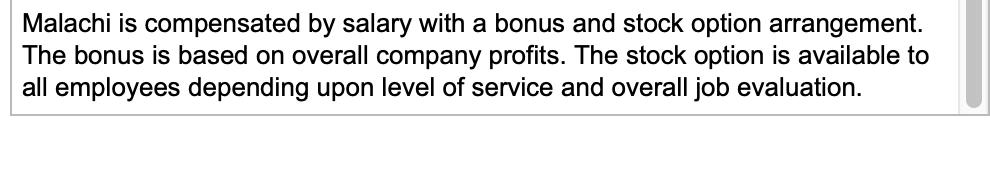 Malachi is compensated by salary with a bonus and stock option arrangement. The bonus is based on overall company profits. Th