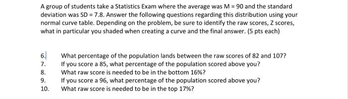 A group of students take a Statistics Exam where the average was M = 90 and the standard deviation was SD = 7.8. Answer the f