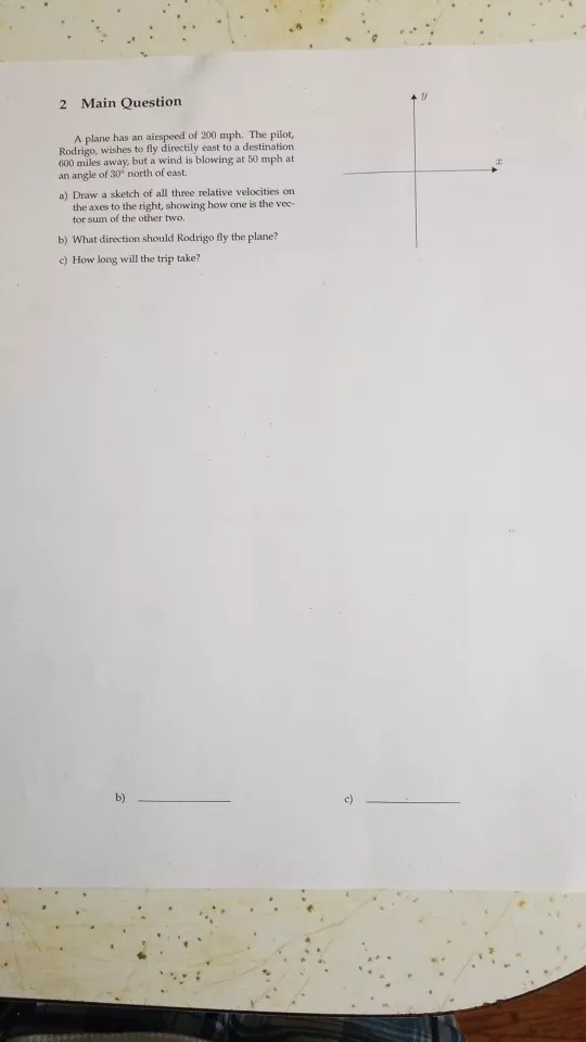 2 Main Question A plane has an airspeed of 200 mph. The pilot, Rodrigo, wishes to fly directily east to a destination 600 miles away, but a wind is blowing at 50 mph at an angle of 30? north of east. a) Draw a sketch of all three relative velocities on the axes to the right, showing how one is the vec- tor sum of the other two. b) What direction should Rodrigo fly the plane? c) How long will the trip take? b) c)
