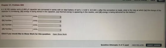 Chapter 27, Problem o69 A 2.30 Mo resistor and a 0.800 WF capacitor are connected in series with an ideal battery of emf e 6.00 v. At 0.651 s after the connection is made, what is the rate at which (a) the charge of the capacitor is increasing, (b) energy is being stored in the capadtor, (c) thermal energy s appearing in the resistor, and (d) energy is being delivered by the battery? (a) Number unas (c) Number unit (d) Number units Click If you would like to show work for this questionl open show. work Question Attemptsa 0 of used