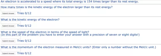 An electron is accelerated to a speed where its total energy is 154 times larger than its rest energy How many times is the kinetic energy of the electron larger than its rest energy? Submit Answer Tries 0/12 What is the kinetic energy of the electron? Submit Answer Tries 0/12 y this pher sprene problen o ae ein entet yo up ans wer winth a precision of seven or eight digits) (In this part of the problem you have to enter your answer with a precision of seven or eight digits!) Submit Answer Tries 0/12 What is the momentum of the electron measured in MeV/c units? (Enter only a number without the MeV/c unit.) Submit Answer Tries 0/12