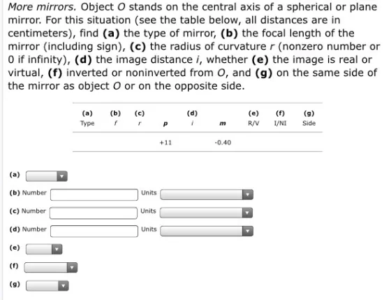 More mirrors. Object O stands on the central axis of a spherical or plane mirror. For this situation (see the table below, all distances are in centimeters), find (a) the type of mirror, (b) the focal length of the mirror (including sign), (c) the radius of curvature r (nonzero number or 0 if infinity), (d) the image distance i, whether (e) the image is real or virtual, (f) inverted or noninverted from o, and (g) on the same side of the mirror as object O or on the opposite side. Type f r PI R/V NI Side 0.40 (b) Number (c) Number (d) Number Units Units Units