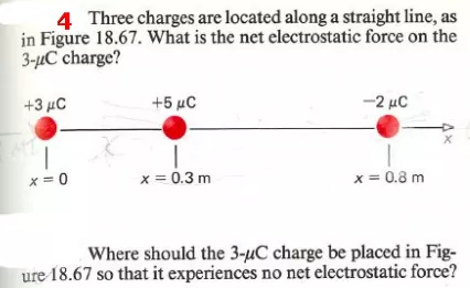 4 Three charges are located along a straight line, as in Figure 18.67. What is the net electrostatic force on the 3-HC charge