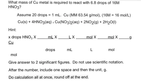 What mass of Cu metal is required to react with 6.8 drops of 16M HNO3? Assume 20 drops = 1 mL. Cu (MM 63.54 g/mol), (16M = 16 mol/L) Cu(s)+4HNO3(aq) a Cu(NO3)2(aq) + 2NO2(g)+ 2H20(0) Hint x drops HNO3 X Cu XLX mol X drops mL mol mol Give answer to 2 significant figures. Do not use scientific notation. After the number, include one space and then the unit, g. Do calculation all at once, round off at the end.