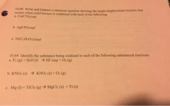 10.60 Write and balance a chemical equation show occurs when solid barium is combined with each of the following: a. Ca(CN(ag) ing the single-displacement reaction that b. AgCIO (ag) c. Ni(C2H O2)(ag) 10.64 Identify the substance being oxidized in each of the following unbalanced reactions: a. F2 (g) + H2O (l) ? HF (aq) + O2 (g) c. Mg (I) + TiCla (g) ? MgCl2 (s) + Ti (s)