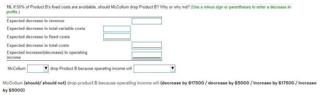 10. If 50% of Product Bs fixed costs are avoidable, should McCollum drop Product B? Why or why not? (Use a minus sign or par