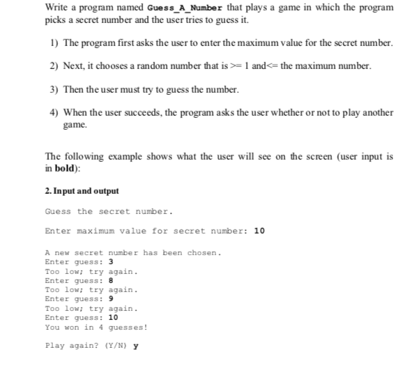 Write a program named Guess A Number that plays a game in which the program picks a secret number and the user tries to guess it. 1) The program first asks the user to enter the maximum value for the secret number 2) Next, it chooses a random number that is1 and the maximum number 3) Then the user must try to guess the number 4) When the user succeeds, the program asks the user whether or not to play another game The following example shows what the user will see on the screen (user input is in bold) 2. Input and output Guess the secret number Enter maximum value for secret number: 10 A new secret number has been chosen Enter quess: 3 Too lowtry again Enter quess: 8 Too low: try again Enter quess: 9 Too low: try again. Enter guess: 10 You won in 4 guesses Play again? (Y/N) y