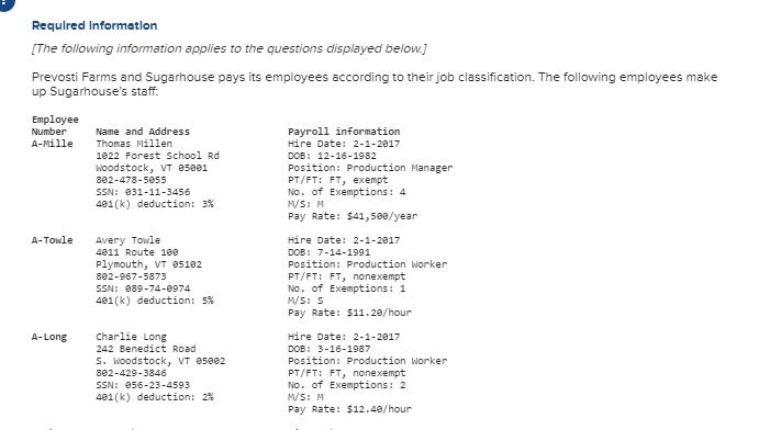 Requlred Informatlon [The following information applies to the questions displayed below. Prevosti Farms and Sugarhouse pays its employees according to their job classification. The following employees make up Sugarhouses staff. Employee Number A-Mille Thomas Millen Name and Address 1822 Forest School Rd Woodstock, VT 85881 802-478-5855 SSN: 031-11-3456 401(k) deduction: 3% Payroll information Hire Date: 2-1-2817 DOB: 12-16-1982 Position: Production Manager PT/FT: FT, exempt No. of Exemptions: 4 M/S: M Pay Rate: $41, 588/year A-Towle Avery Towle 4811 Route 188 Plymouth, VT 85182 802-967-5873 SSN: 089-74-0974 401(k) deduction: 5% Hire Date: 2-1-2817 DOB: 7-14-1991 Position: Production Worker PT/FT: FT, nonexempt No. of Exemptions: 1 WS: S Pay Rate: $11.20/hour Charlie Long 242 Benedict Road S. Woodstock, VT 85882 802-429-3846 SSN: 856-23-4593 401(k) deduction: 2% Hire Date: 2-1-2817 DOB: 3-16-1987 Position: Production Worker PT/FT: FT, nonexempt No. of Exemptions: 2 M/S: M Pay Rate: $12.48/hour A-Long
