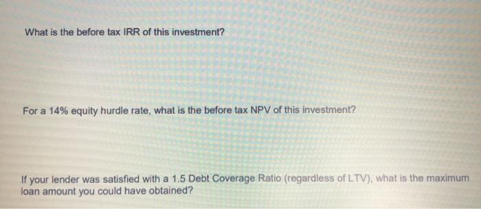 What is the before tax IRR of this investment? For a 14% equity hurdle rate, what is the before tax NPV of this investment? I