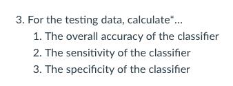 3. For the testing data, calculate*... 1. The overall accuracy of the classifier 2. The sensitivity of the classifier 3. The