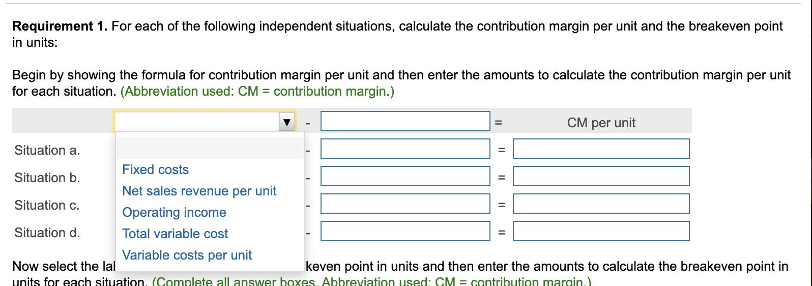 Requirement 1. For each of the following independent situations, calculate the contribution margin per unit and the breakeven