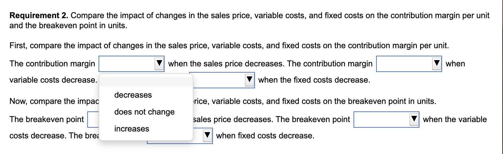 Requirement 2. Compare the impact of changes in the sales price, variable costs, and fixed costs on the contribution margin p
