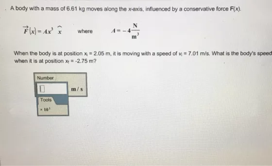 A body with a mass of 6.61 kg moves along the x-axis, influenced by a conservative force F(x). F(x)=Ax where A--4 x when the body is at position xi = 2.05 m, it is moving with a speed of n = 7.01 m/s. What is the bodys speed when it is at position x-2.75 m? Number m/s Tools x 102