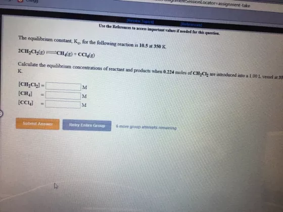 glmenSessionLocator-assignment-take Review Topics Use the References to access important valnes if needed for this question. The equilibrium constant, Ko, for the following reaction is 10.5 at 350 K Calculate the equilibrium concentrations of reactant and products when 0.224 moles of CH Clz are introduced into a 1.00L vessel at 35 K. [CCI4 Submit Answer Retry Entire Group 6 more group attempts remaining