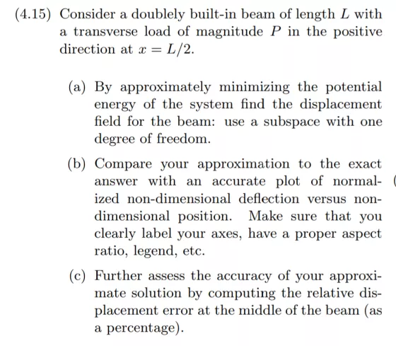 (4.15) Consider a doublely built-in beam of length L with a transverse load of magnitude P in the positive direction at x - L/2 a) By approximately minimizing the potential system find the displacement energy of the ield for the beam: use a subspace with one degree of freedom (b) Compare your approximation to the exact an accurate plot of normal- answer with ized non-dimensional deflection versus non- dimensional position. Make sure that vou clearly label your axes, have a pro ratio, legend, etc per aspect (c) Further assess the accuracy of your approxi- mate solution by computing the relative dis- placement error at the middle of the beam (as a percentage)