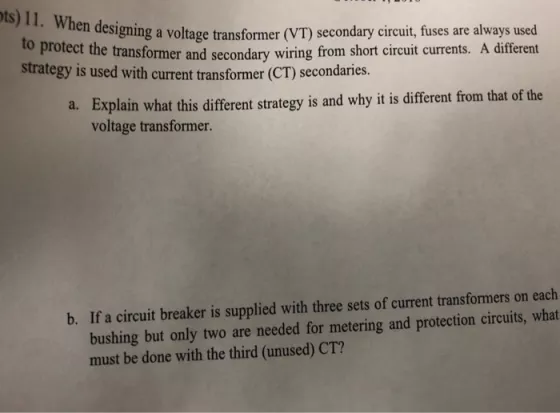 en designing a voltage transformer (VT) secondary circuit, fuses are always used wiring from short circuit currents. A different to protect the transformer and secondary strategy is used with curet transformer C secondaries. Explain what this different strategy is and why it is different from that of the voltage transformer. a. bushing but only two are needed for metering and protection circuits, what must be done with the third (unused) CT? b. If a circuit breaker is supplied with three sets of current transformers on each