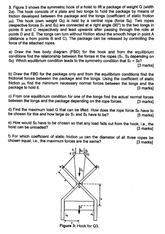 3. Figure 3 shows the symmetric hook of a hoist to lift a package of weight G (width 2a). The hook consists of a plate and two tongs to hold the package by means of friction developed between the package and the tongs (coefficient of static friction Ho). The hook (own weight Go) is held by a central rope (force So). Two ropes (respective forces Si and S2) are connected at a right angle (90?) to the two tongs in points B and C respectively and lead upwards after passing through the rolls at points D and E. The tongs can turn without friction about the smooth hinge in point A (distance a from points B and C). The package can be released by controlling the force of the attached ropes a) Draw the free body diagram (FBD) for the hook and from the equilibrium conditions find the relationship between the forces in the ropes (S1, S2 depending on So). Which equilibrium condition leads to the symmetry condition that S1 S2? 3 marks] b) Draw the FBD for the package only and from the equilibrium conditions find the frictional forces between the package and the tongs. Using the coefficient of static friction ??, find the minimum necessary normal forces between the tongs and the package to hold it. [3 marks] [3 marks] [5 marks] 3 marks] [3 marks] c) From one equilibrium condition for one of the tongs find the actual normal forces between the tongs and the package depending on the rope forces d) Find the maximum load G that can be lifted. How does the rope force So have to be chosen for this and how large do S1 and S2 have to be? e) How would So have to be chosen so that any load falls out from the hook, i.e., the hoist can be unloaded? f) For which coefficient of static friction ?? can the diameter of all three ropes be chosen equal, i.e., the maximum forces are the same? S. ?? Ho Figure 3: Hook for Q3.