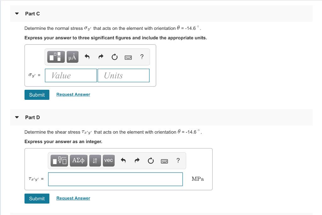 Part CDetermine the normal stress ơy, that acts on the element with orientation θ =-14.6Express your answer to three significant figures and include the appropriate units.Oy: 1 ValueUnitsSubmitRequest AnswerPart DDetermine the shear stress Tzs that acts on the element with orientation θ =-14.6。.Express your answer as an integer.vecMPaSubmitRequest Answer