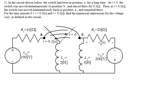 5) In the circuit shown below, the switch had been in position a for a long time. At t-0, the switch was moved instantaneously to position b, and stayed there for 0.1[s]. Then, at t0.1[s] the switch was moved instantaneously back to position a, and remained there For the time periods 0t<0.1[s] and t> 0.1[s], find the numerical expressions for the voltage vR(t), as defined in the circuift. R,-10[?] S1 100[V] S2 L2 200V] 3H 2H]