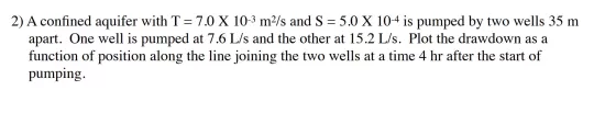 2) A confined aquifer with T= 7.0 X 10-3 m2/s and S = 5.0 X 10-4 is pumped by two wells 35 m apart. One well is pumped at 7.6