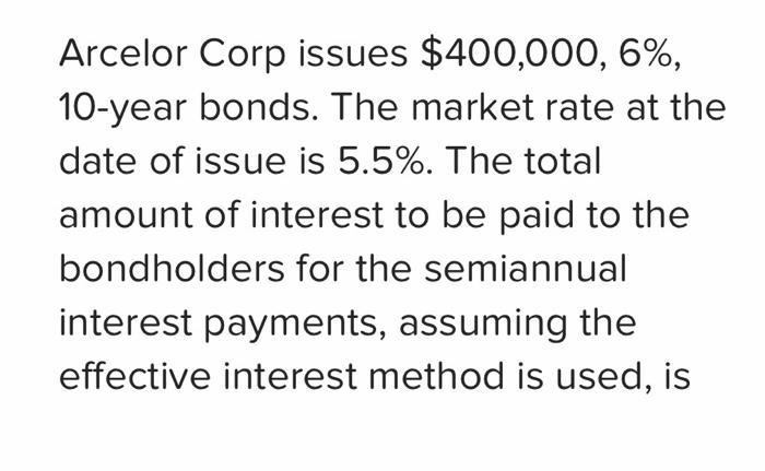 Arcelor Corp issues $400,000, 6%,10-year bonds. The market rate at thedate of issue is 5.5%. The totalamount of interest t