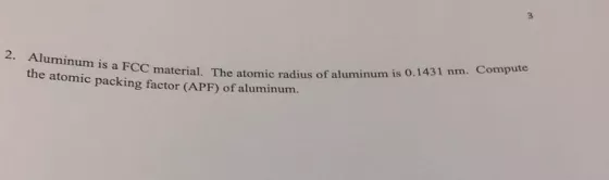 2. Aluminum is a FCC te material. The atomic radius of aluminum is 0.1431 nm. Compu the atomic packing factor (APF) of aluminum.