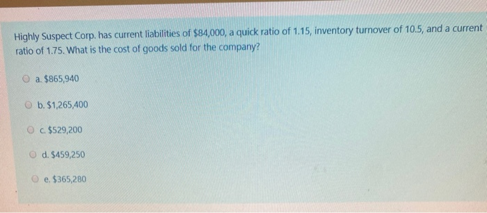 Highly Suspect Corp, has current liabilities of $84,000, a quick ratio of 1.15, inventory turnover of 10.5, and a currentrat