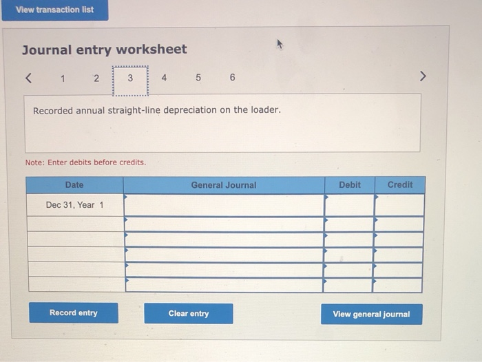 View transaction listJournal entry worksheet<12.23345 6>Recorded annual straight-line depreciation on the loader.