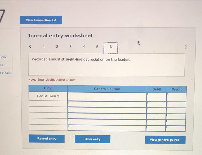 View transaction listJournal entry worksheet<1 2 3456BookRecorded annual straight-line depreciation on the loader.Pr