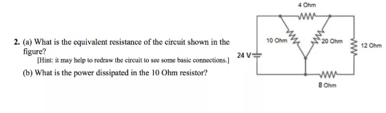 4 Ohm 10 Ohm 20 Ohm z 12 0hm 2. (a) What is the equivalent resistance of the circuit shown in the 24VT figure? Hint: it may help to redraw the circuit to see some basic connections.] (b) What is the power dissipated in the 10 Ohm resistor? 8 Ohm