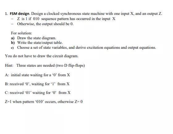 1. FSM design. Design a clocked synchronous state machine with one input X, and an output Z. Z is 1 if 010 sequence pattern has occurred in the input X Otherwise, the output should be 0 For solution: a) Draw the state diagram. b) Write the state/output table. xcitation eqations and output equatio You do not have to draw the circuit diagram. Hint: Three states are needed (two D flip-flops) A: initial state waiting for a 0 from X B: received 0,, waiting for ?l, from X C: received 01 waiting for from X Z-1 when pattern 010 occurs, otherwise Z 0