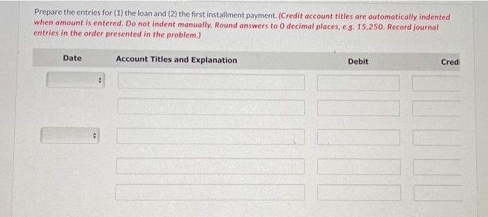Prepare the entries for (1) the loan and (2) the first installment payment. (Credit account titles are automatically indented