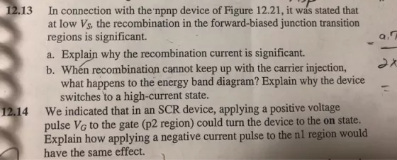 12.13 In connection with the npnp device of Figure 12.21, it was stated that at low Vs, the recombination in the forward-biased junction transition regions is significant. a. Explain why the recombination current is significant. b. Wh?n recombination cannot keep up with the carrier injection, what happens to the energy band diagram? Explain why the device switches to a high-current state. We indicated that in an SCR device, applying a positive voltage pulse Vo to the gate (p2 region) could turn the device to the on state Explain how applying a negative current pulse to the nl region would have the same effect. 12.14
