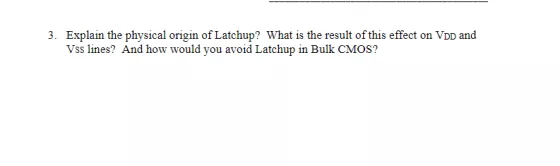 Explain the physical origin of Latchup? What is the result of this effect on VDD and Vss lines? And how would you avoid Latchup in Bulk CMOS? 3.
