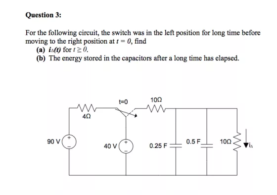 Question 3: For the following circuit, the switch was in the left position for long time before moving to the right position at t-0, find (a) ia(t) for t2 0. (b) The energy stored in the capacitors after a long time has elapsed. t-0 10? 4? 90 v( 0.5 F 10? 40 V