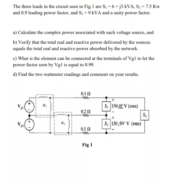 The three loads in the circuit seen in Fig.1 are Si 6+j3 kVA, S2-7.5 Kw and 0 9 leading power factor and S -9 kVA and a unity power factor. a) Calculate the complex power associated with each voltage source, and b) Verify that the total real and reactive power delivered by the sources equals the total real and reactive power absorbed by the network. c) What is the element can be connected at the terminals of Vgl to let the power factor seen by Vgl is equal to 0.99. d) Find the two wattmeter readings and comment on your results S, I 150 (rms) S, W2 5010V (rms) 82 0.1? Fig 1