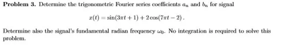 Problem 3. Determine the trigonometric Fourier series coefficients an and bn for signal a(t) sin(3t 1)2 cos(7t 2) Determine also the signals fundamental radian frequency w. No integration is required to solve this problem.