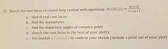 K(s+2) 2) Sketch the tot locus of closed loop system with openloop D (s)G(s) = s +2s+3. a. sketch real root locus b. find the asymptotes c. find the departure angles of complex poles d. sketch the root locus to the best of your ability e. Use matlab rlocus () to confirm your sketch (include a print out of your plot)