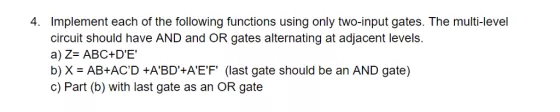 4. Implement each of the following functions using only two-input gates. The multi-level circuit should have AND and OR gates alternating at adjacent levels. a) Z- ABC+DE b) X AB+ACD +ABD+AEF (last gate should be an AND gate) c) Part (b) with last gate as an OR gate