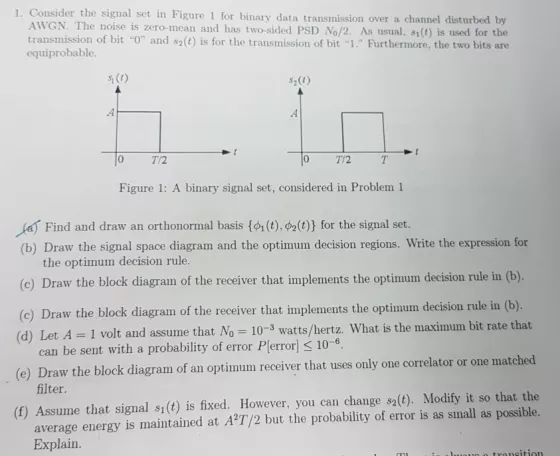 1. Consider the signal set in Figure 1 for binary data transmission over a channel disturbed by AWGN. The noise is zero-mean and has two-sided PSD No/2. As usual, si(t) is used for the transmission of bit 0 and s2(t) is for the transmission of bit 1. Furthermore, the two bits are equiprobable. Si CC) s2(t) .A 0 Figure 1: A binary signal set, considered in Problem 1 Find and draw an orthonormal basis {?? (t),F2(t)) for the signal set. (b) Draw the signal space diagram and the optimum decision regions. Write the expression for (c) Draw the block diagram of the receiver that implements the optimum decision rule in (b). (o) Draw the block diagram of the receiver that implements the optimum decision rule in (b) the optimum decision rule. 1 volt and assume that No 10-3 watts/hertz. What is the maximum bit rate that 10-6 can be sent with a probability of error P(error] (e) Draw the block diagram of an optimum receiver that uses only one correlator or one matched filter. average energy is maintained at AT/2 but the probability of error is as small as possible. Explain (f) Assume that signal s1(t) is fixed. However, you can change s2(t). Modify it so that the