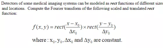 Detectors of some medical imaging systems can be modeled as rect functions of different sizes and locations. Compute the Fourier transform of the following scaled and translated rect f(x,y) = rect(x-xo): rect(v-v*) V-V ?? Ar where : xo-Yo. Ax, and Ayo are constant.