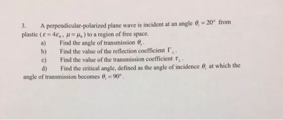 3. A perpendicular-polarized plane wave is incident at an angle 0, - 20P from plastic (? 4e, , ? Ho) to a region of free space. Find the angle of transmission Find the value of the reflection coefficient ?? . Find the value of the transmission coefficient ? Find the critical angle, defined as the angle of incidence ?, at which the a) . c) angle of transmission becomes ?.-900