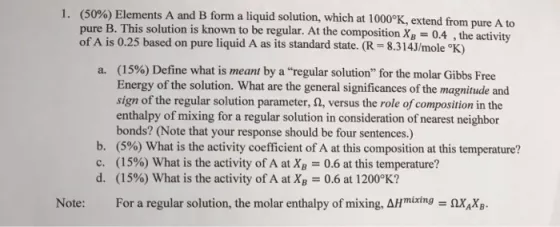 (50%) Elements A and B form a liquid solution, which at 1000%, extend from pure A to pure B. This solution is known to be regular. At the composition XB = 0.4 , the activity of A is 0.25 based on pure liquid A as its standard state. (R-8.314J/mole ?K) 1 (1590) Define what is meant by a regular solution for the molar Gibbs Free Energy of the solution. What are the general significances of the magnitude and sign of the regular solution parameter,a, versus the role ofcomposition in the enthalpy of mixing for a regular solution in consideration of nearest neighbor bonds? (Note that your response should be four sentences.) (5%) What is the activity coefficient of A at this composition at this temperature? (15%) What is the activity of A atXB 0.6 at this temperature? (15%) What is the activity of A at XB 0.6 at 1200?K? a. b. c. d. Note: For a regular solution, the molar enthalpy of mixing, AHmixtngxX
